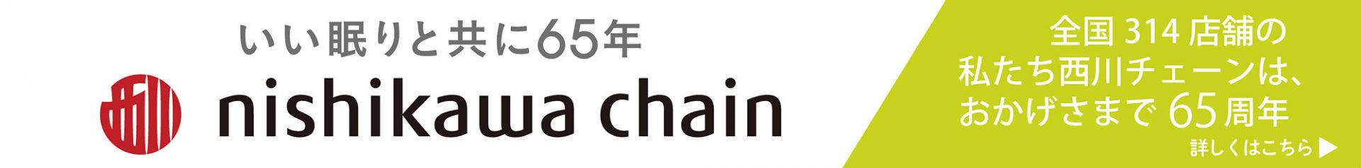 いい眠りと共に65年 nishikawa chain 全国314店舗の私たち西川チェーンは、おかげさまで65周年 詳しくはこちら